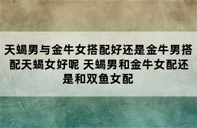 天蝎男与金牛女搭配好还是金牛男搭配天蝎女好呢 天蝎男和金牛女配还是和双鱼女配